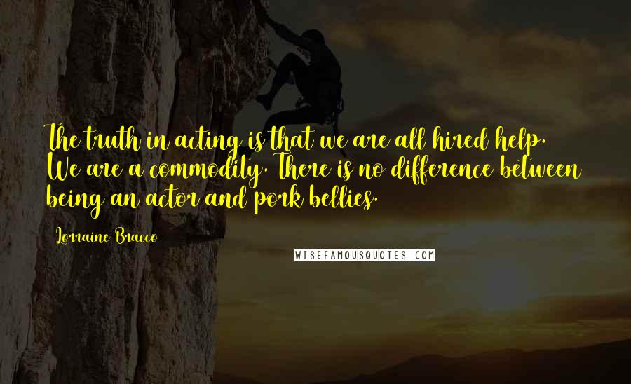 Lorraine Bracco Quotes: The truth in acting is that we are all hired help. We are a commodity. There is no difference between being an actor and pork bellies.