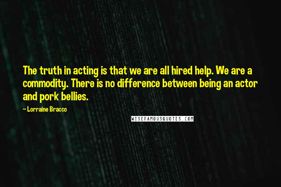 Lorraine Bracco Quotes: The truth in acting is that we are all hired help. We are a commodity. There is no difference between being an actor and pork bellies.