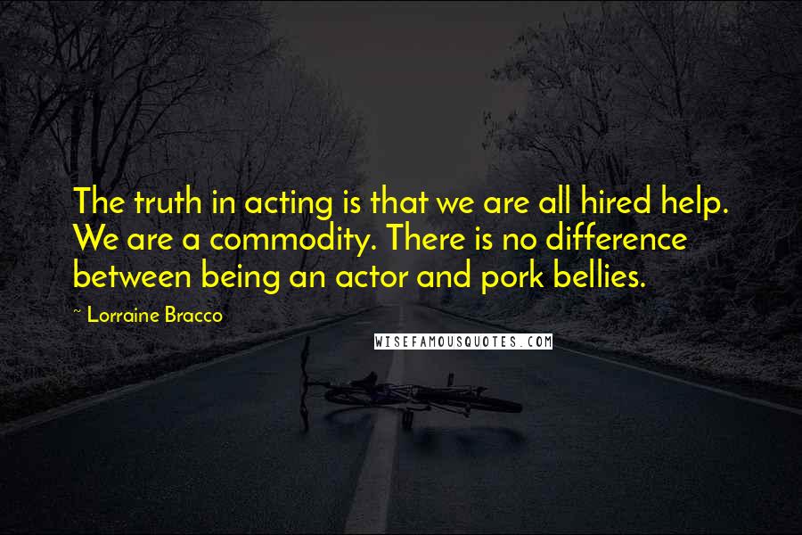 Lorraine Bracco Quotes: The truth in acting is that we are all hired help. We are a commodity. There is no difference between being an actor and pork bellies.