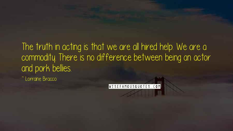 Lorraine Bracco Quotes: The truth in acting is that we are all hired help. We are a commodity. There is no difference between being an actor and pork bellies.