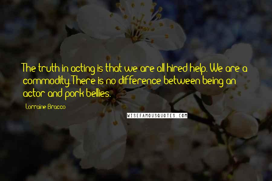 Lorraine Bracco Quotes: The truth in acting is that we are all hired help. We are a commodity. There is no difference between being an actor and pork bellies.