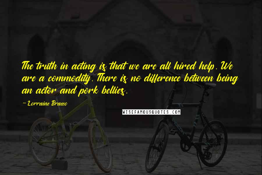 Lorraine Bracco Quotes: The truth in acting is that we are all hired help. We are a commodity. There is no difference between being an actor and pork bellies.