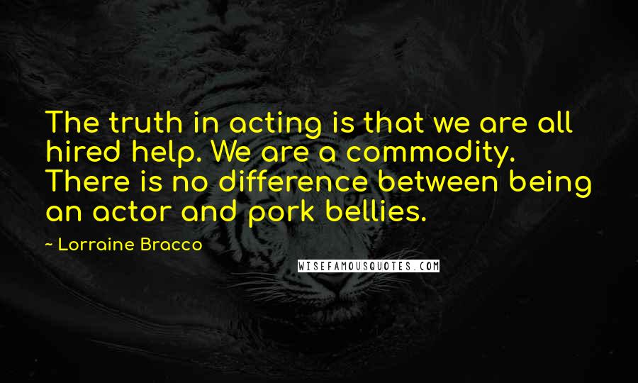 Lorraine Bracco Quotes: The truth in acting is that we are all hired help. We are a commodity. There is no difference between being an actor and pork bellies.