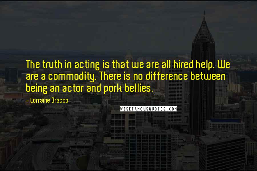 Lorraine Bracco Quotes: The truth in acting is that we are all hired help. We are a commodity. There is no difference between being an actor and pork bellies.