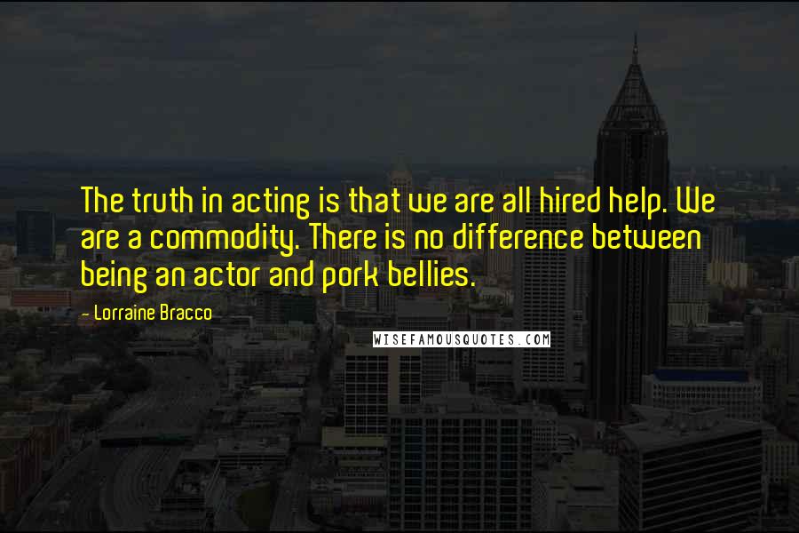 Lorraine Bracco Quotes: The truth in acting is that we are all hired help. We are a commodity. There is no difference between being an actor and pork bellies.