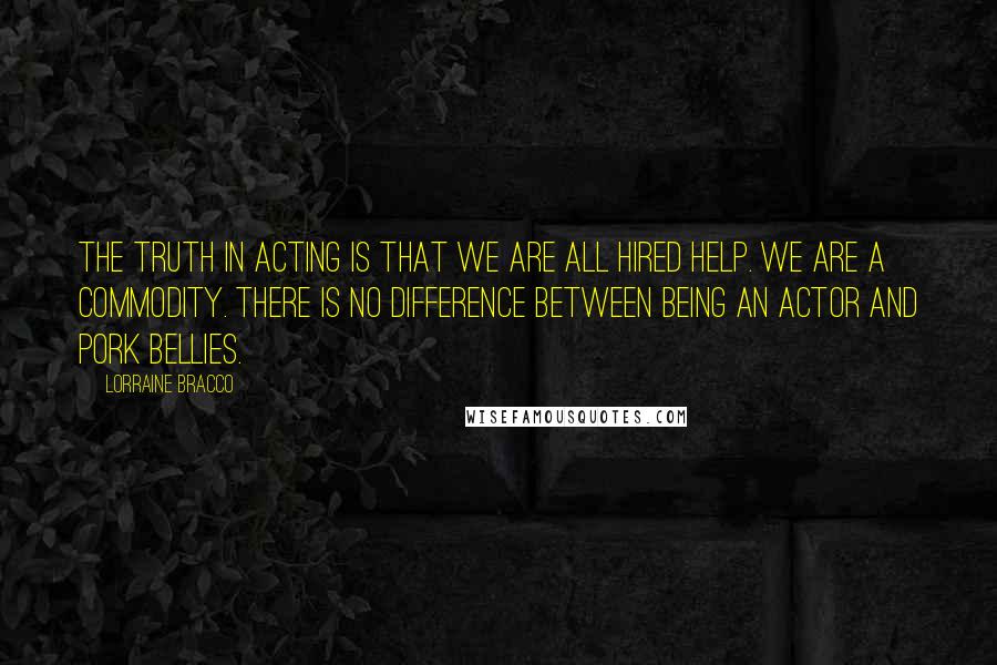 Lorraine Bracco Quotes: The truth in acting is that we are all hired help. We are a commodity. There is no difference between being an actor and pork bellies.