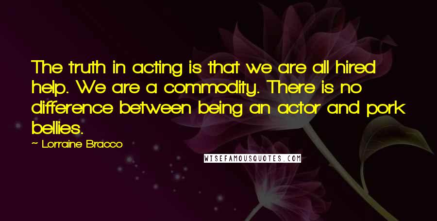 Lorraine Bracco Quotes: The truth in acting is that we are all hired help. We are a commodity. There is no difference between being an actor and pork bellies.