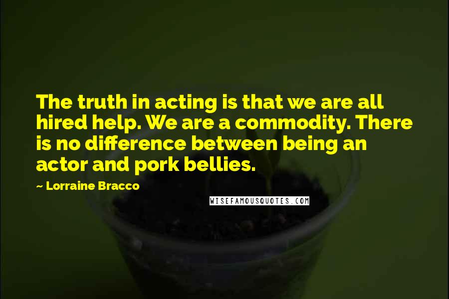 Lorraine Bracco Quotes: The truth in acting is that we are all hired help. We are a commodity. There is no difference between being an actor and pork bellies.