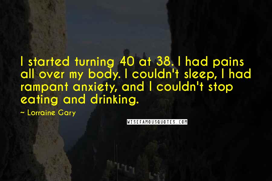 Lorraine Gary Quotes: I started turning 40 at 38. I had pains all over my body. I couldn't sleep, I had rampant anxiety, and I couldn't stop eating and drinking.