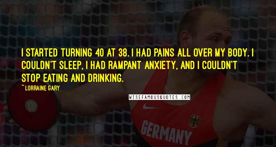 Lorraine Gary Quotes: I started turning 40 at 38. I had pains all over my body. I couldn't sleep, I had rampant anxiety, and I couldn't stop eating and drinking.