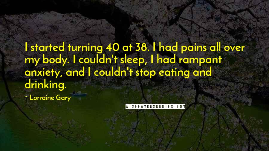 Lorraine Gary Quotes: I started turning 40 at 38. I had pains all over my body. I couldn't sleep, I had rampant anxiety, and I couldn't stop eating and drinking.