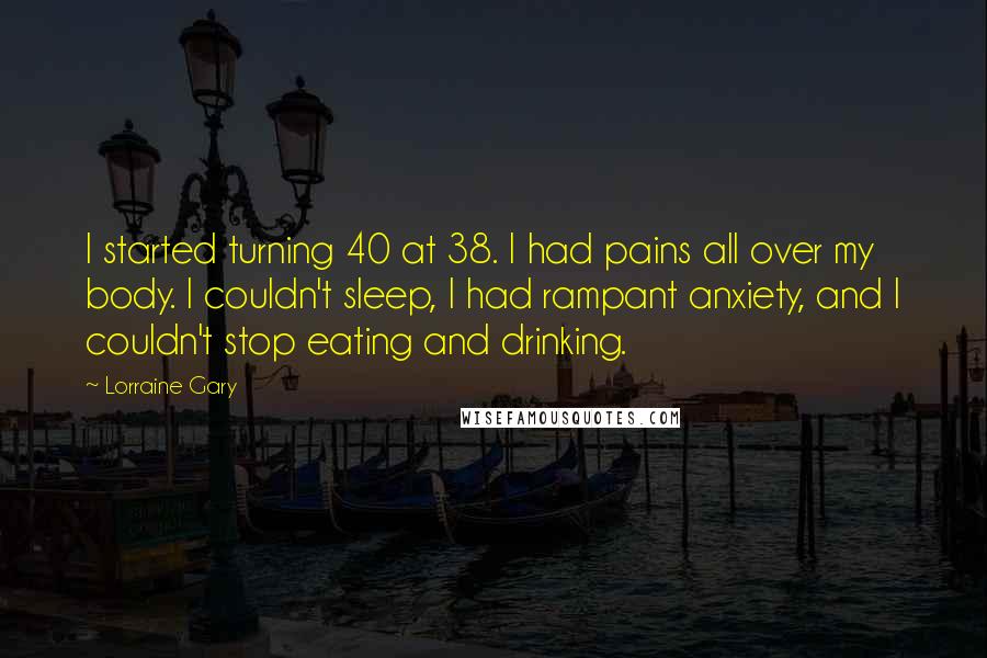 Lorraine Gary Quotes: I started turning 40 at 38. I had pains all over my body. I couldn't sleep, I had rampant anxiety, and I couldn't stop eating and drinking.
