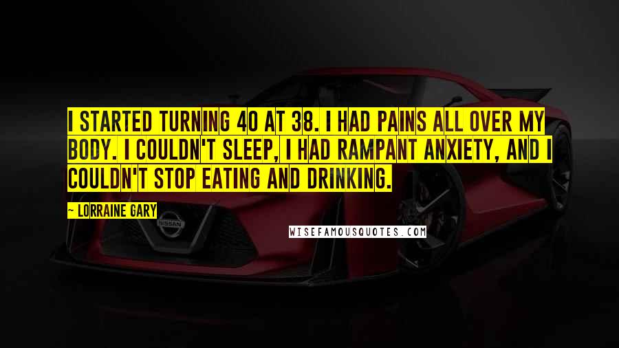 Lorraine Gary Quotes: I started turning 40 at 38. I had pains all over my body. I couldn't sleep, I had rampant anxiety, and I couldn't stop eating and drinking.