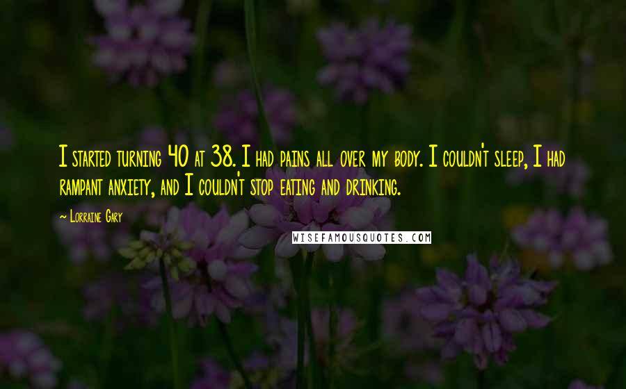 Lorraine Gary Quotes: I started turning 40 at 38. I had pains all over my body. I couldn't sleep, I had rampant anxiety, and I couldn't stop eating and drinking.