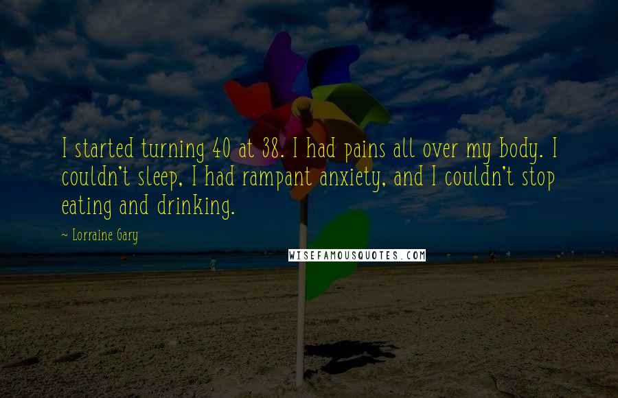 Lorraine Gary Quotes: I started turning 40 at 38. I had pains all over my body. I couldn't sleep, I had rampant anxiety, and I couldn't stop eating and drinking.