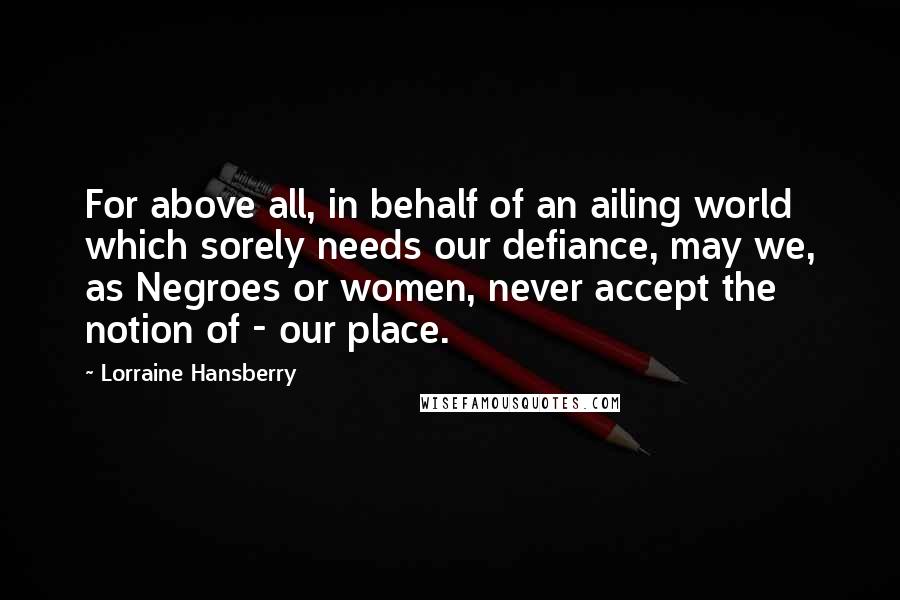 Lorraine Hansberry Quotes: For above all, in behalf of an ailing world which sorely needs our defiance, may we, as Negroes or women, never accept the notion of - our place.