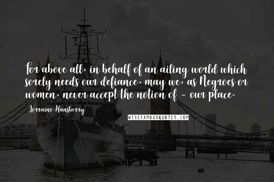 Lorraine Hansberry Quotes: For above all, in behalf of an ailing world which sorely needs our defiance, may we, as Negroes or women, never accept the notion of - our place.