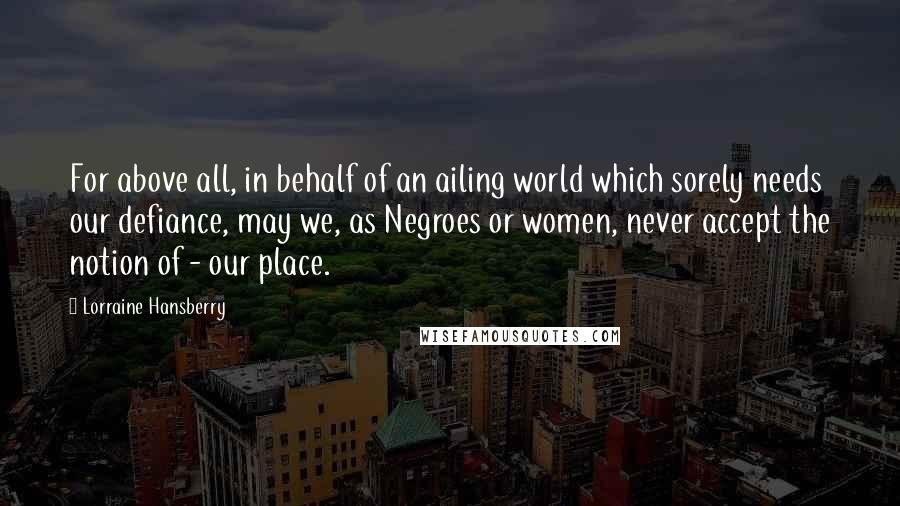 Lorraine Hansberry Quotes: For above all, in behalf of an ailing world which sorely needs our defiance, may we, as Negroes or women, never accept the notion of - our place.