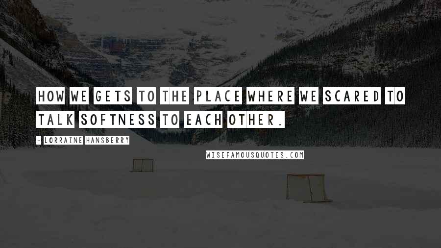 Lorraine Hansberry Quotes: How we gets to the place where we scared to talk softness to each other.