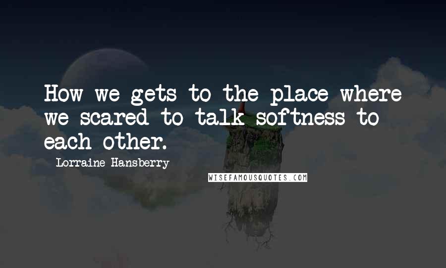 Lorraine Hansberry Quotes: How we gets to the place where we scared to talk softness to each other.