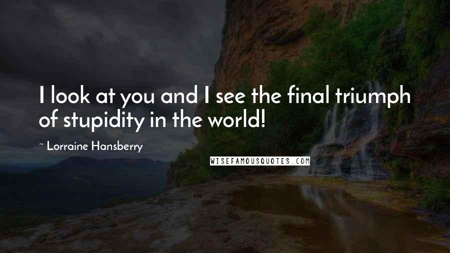 Lorraine Hansberry Quotes: I look at you and I see the final triumph of stupidity in the world!