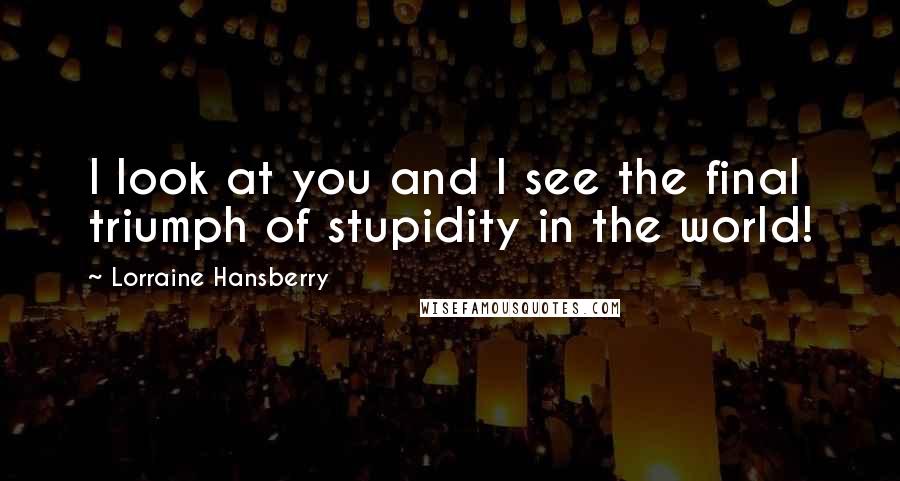 Lorraine Hansberry Quotes: I look at you and I see the final triumph of stupidity in the world!