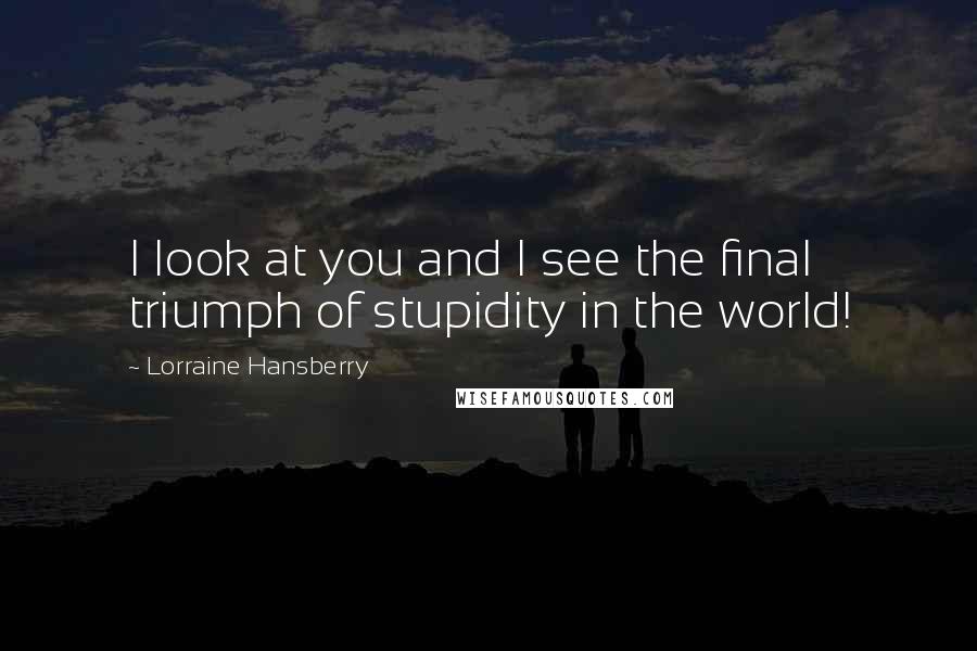 Lorraine Hansberry Quotes: I look at you and I see the final triumph of stupidity in the world!