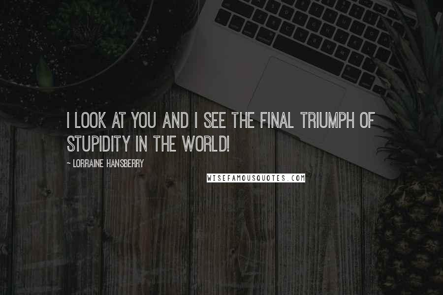 Lorraine Hansberry Quotes: I look at you and I see the final triumph of stupidity in the world!