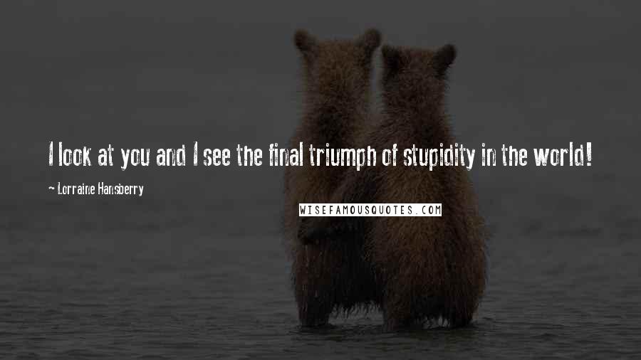 Lorraine Hansberry Quotes: I look at you and I see the final triumph of stupidity in the world!