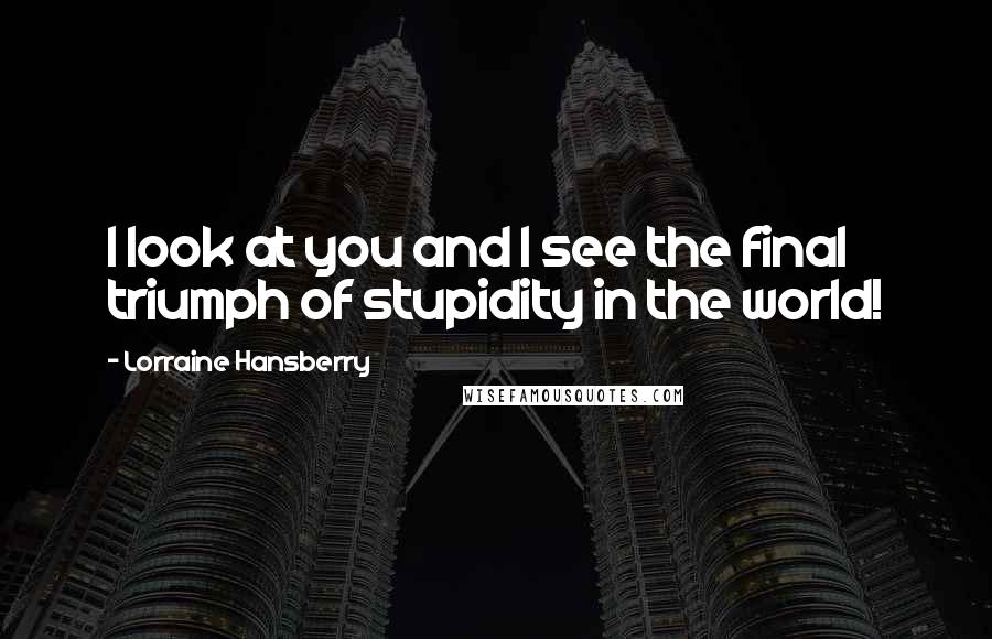Lorraine Hansberry Quotes: I look at you and I see the final triumph of stupidity in the world!