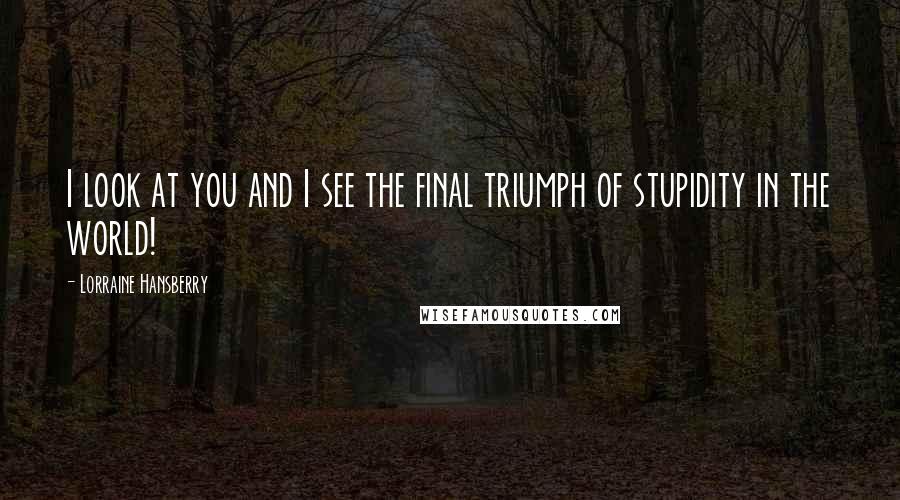 Lorraine Hansberry Quotes: I look at you and I see the final triumph of stupidity in the world!