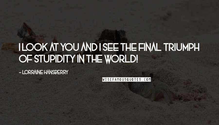 Lorraine Hansberry Quotes: I look at you and I see the final triumph of stupidity in the world!