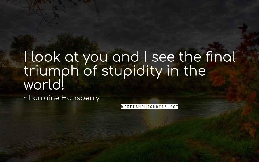 Lorraine Hansberry Quotes: I look at you and I see the final triumph of stupidity in the world!