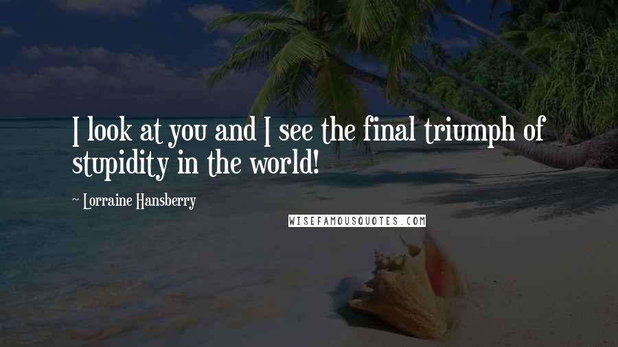 Lorraine Hansberry Quotes: I look at you and I see the final triumph of stupidity in the world!