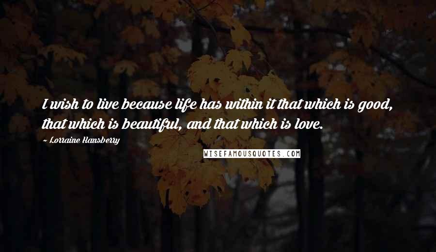 Lorraine Hansberry Quotes: I wish to live because life has within it that which is good, that which is beautiful, and that which is love.