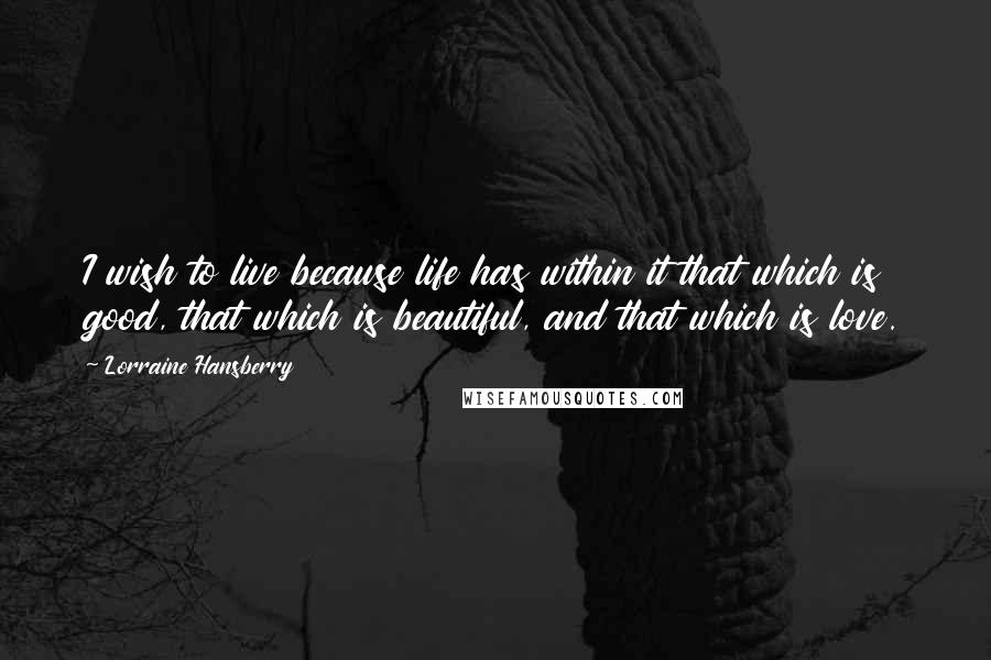 Lorraine Hansberry Quotes: I wish to live because life has within it that which is good, that which is beautiful, and that which is love.