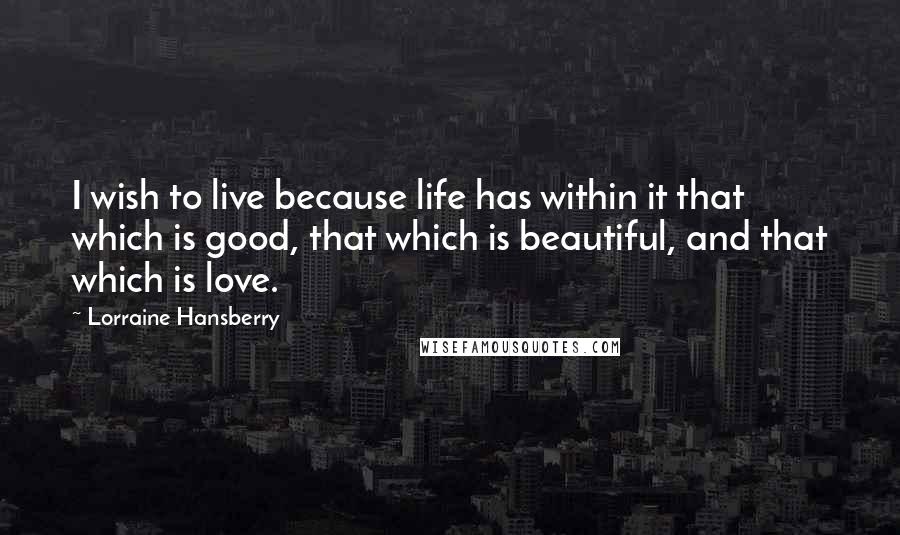 Lorraine Hansberry Quotes: I wish to live because life has within it that which is good, that which is beautiful, and that which is love.