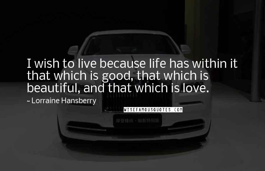 Lorraine Hansberry Quotes: I wish to live because life has within it that which is good, that which is beautiful, and that which is love.