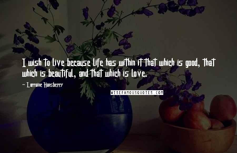 Lorraine Hansberry Quotes: I wish to live because life has within it that which is good, that which is beautiful, and that which is love.