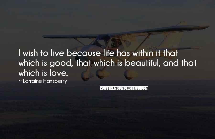 Lorraine Hansberry Quotes: I wish to live because life has within it that which is good, that which is beautiful, and that which is love.