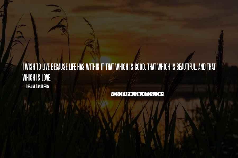 Lorraine Hansberry Quotes: I wish to live because life has within it that which is good, that which is beautiful, and that which is love.