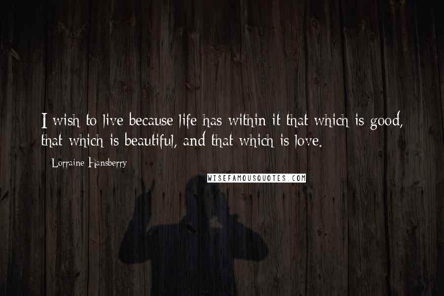 Lorraine Hansberry Quotes: I wish to live because life has within it that which is good, that which is beautiful, and that which is love.