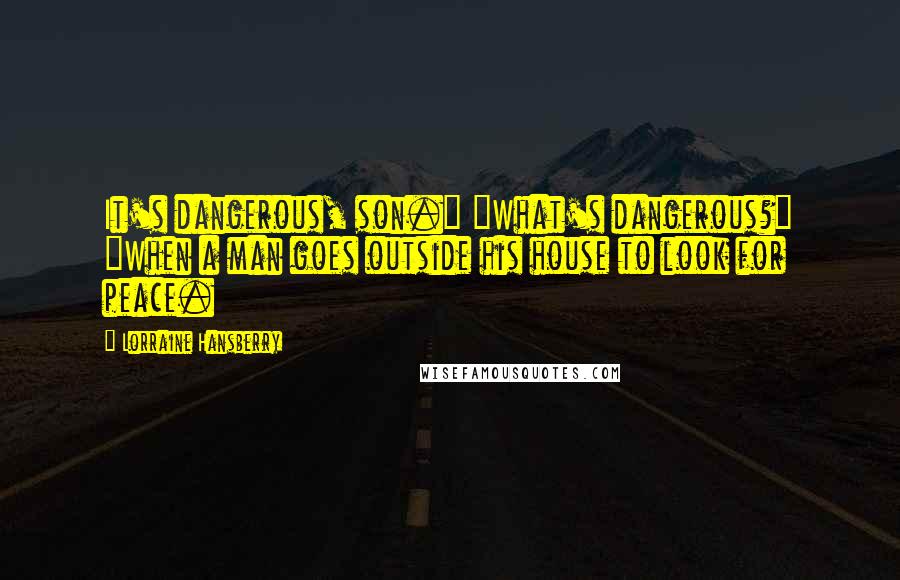 Lorraine Hansberry Quotes: It's dangerous, son." "What's dangerous?" "When a man goes outside his house to look for peace.