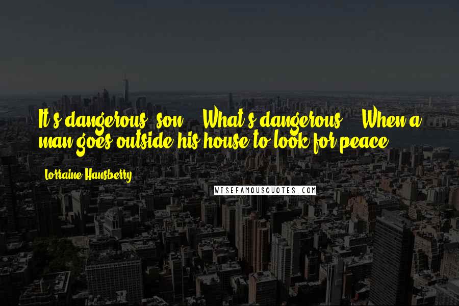Lorraine Hansberry Quotes: It's dangerous, son." "What's dangerous?" "When a man goes outside his house to look for peace.