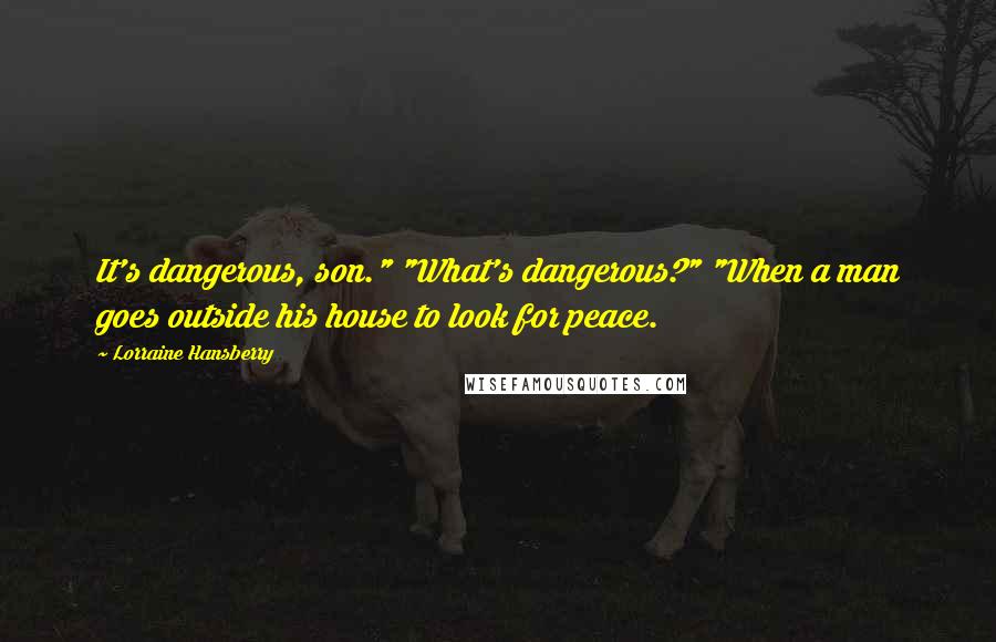 Lorraine Hansberry Quotes: It's dangerous, son." "What's dangerous?" "When a man goes outside his house to look for peace.