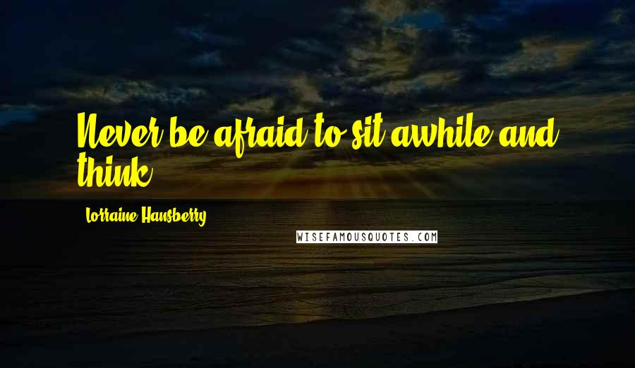 Lorraine Hansberry Quotes: Never be afraid to sit awhile and think.