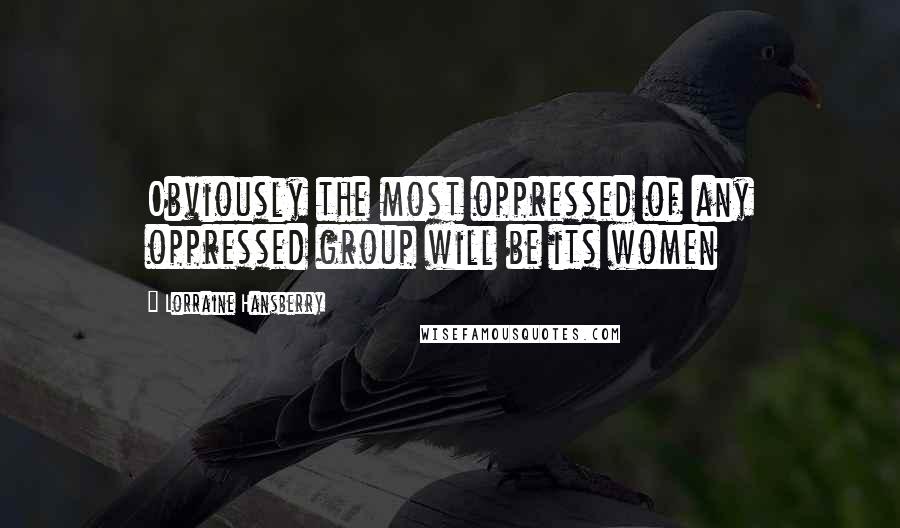 Lorraine Hansberry Quotes: Obviously the most oppressed of any oppressed group will be its women