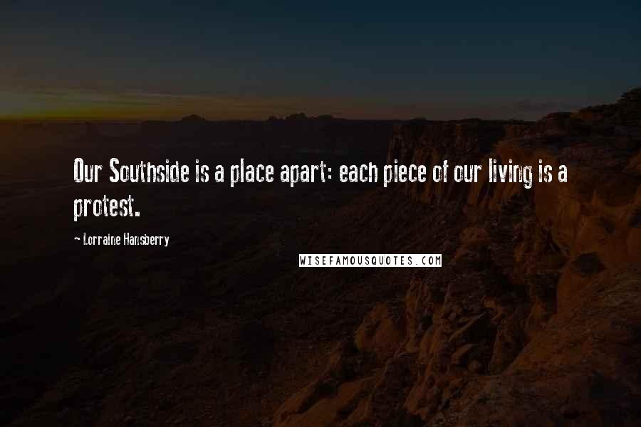Lorraine Hansberry Quotes: Our Southside is a place apart: each piece of our living is a protest.