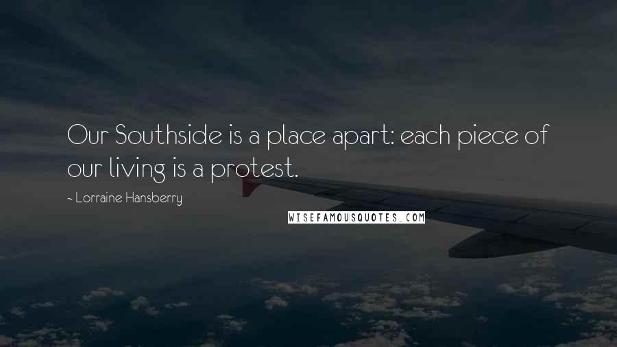 Lorraine Hansberry Quotes: Our Southside is a place apart: each piece of our living is a protest.