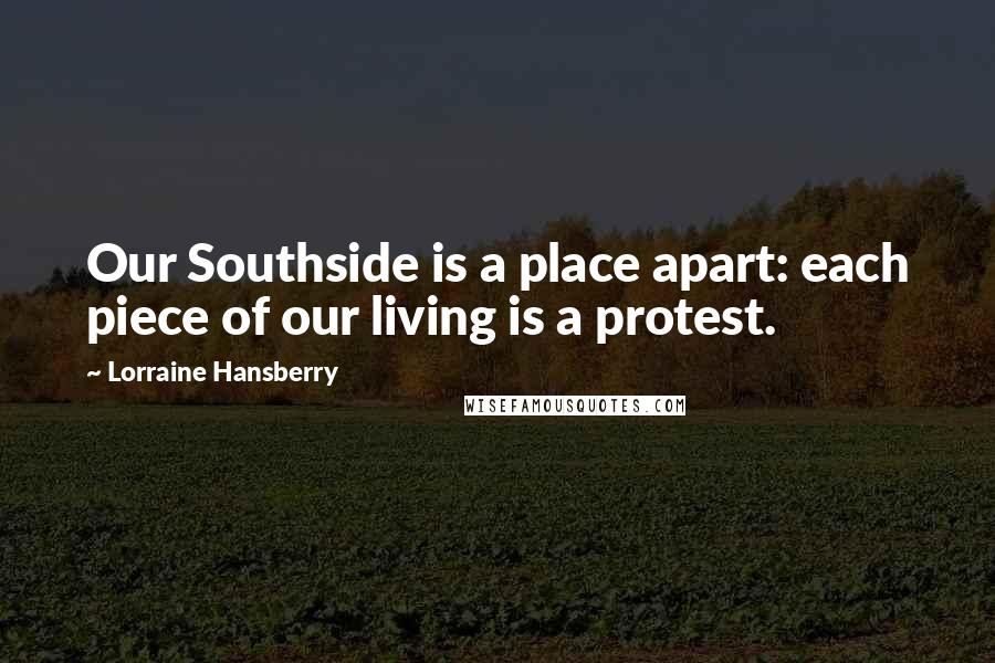 Lorraine Hansberry Quotes: Our Southside is a place apart: each piece of our living is a protest.